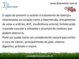 www.drbemestar.com.br



É capaz de prevenir e auxiliar o tratamento de doenças
relacionadas ao coração como a hipertensão, entupimento
de veias e artérias, AVC, insuficiência arterial; fortalecendo
a parede vascular e evitando o acumulo de resíduos que
podem obstruí-la.
Pode ser usada como um complemento natural para evitar
o risco de câncer, principalmente da pele, sistema
digestivo, próstata e mama.


                    contato@drbemestar.com.br
 