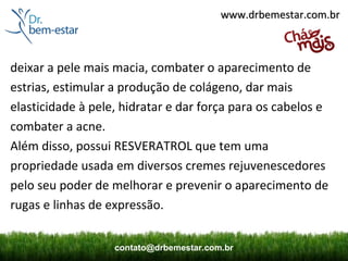 www.drbemestar.com.br



deixar a pele mais macia, combater o aparecimento de
estrias, estimular a produção de colágeno, dar mais
elasticidade à pele, hidratar e dar força para os cabelos e
combater a acne.
Além disso, possui RESVERATROL que tem uma
propriedade usada em diversos cremes rejuvenescedores
pelo seu poder de melhorar e prevenir o aparecimento de
rugas e linhas de expressão.


                   contato@drbemestar.com.br
 