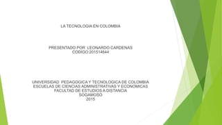 LA TECNOLOGIA EN COLOMBIA
PRESENTADO POR :LEONARDO CARDENAS
CODIGO:201514644
UNIVERSIDAD PEDAGOGICA Y TECNOLOGICA DE COLOMBIA
ESCUELAS DE CIENCIAS ADMINISTRATIVAS Y ECONOMICAS
FACULTAD DE ESTUDIOS A DISTANCIA
SOGAMOSO
2015
 