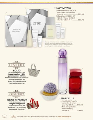2.

ISSEY MIYAKE
1. L’Eau d’Issey13 EDT 100 ml. +
Body Cream 75ml + Shower
Cream 30 ml..................................$272.900
2. L’Eau d’Issey PH13 2013 EDT
125 ml. + Shower Gel 75 ml. +
After Shave Balm 30 ml................$233.900

1.

Una caja misteriosa con los mas bellos regalos para
dar. Una decoración gráfica con elegancia. Una vez
abierta la caja, la historia continua desarrollandose,
con la fragancia emblemática de L’eau D’Issey.

3.

4.

BOLSO

Por la compra de una o más

Fragancias Perry Ellis
para mujer de 100 ml.

No aplica para fragancia en promoción.

Unidades disponibles: 300
Apartir del 1 de diciembre y
hasta agotar existencias.

BOLSO DEPORTIVO
Por la compra de una o más

Fragancias Spirited
Unidades disponibles: 300
Apartir del 1 de diciembre y
hasta agotar existencias.

10

PERRY ELLIS
3.Perry Ellis 360 Purple for
women Eau de Parfum
Spray Vap 100 ml............$148.200
4. Perry Ellis Spirited Eau
de Toilette Spray
Vap 100 ml....................$136.800

Fedco más cerca de ti. También adquiere nuestros productos en www.fedco.com.co

 