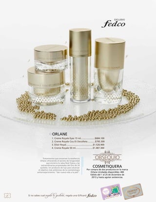3.

4.
1.

2.

ORLANE
1. Creme Royale Eyes 15 ml......................$684.100
2. Creme Royale Cou Et Decollete............$795.300
3. Elixir Royal..........................................$1.526.900
4. Creme Royale 50 ml...........................$1.487.300

Tratamientos que encarnan la excelencia
Orlane ofreciendo el secreto de longevidad
que encierra la Jalea Real fresca y las
extraordinarias propiedades del Oro de 24
quilates. Un producto de lujo para alcanzar
el objetivo más ambicioso de la cosmetología
antienvejecimiento: “dar nueva vida a la piel”.

18

Si no sabes cual

regalo le gustará, regala una Giftcard

COSMETIQUERA

Por compra de dos productos en la marca
Orlane Unidades disponibles: 400
Válido del 1 al 25 de diciembre de
2013 y hasta agotar existencias.

 