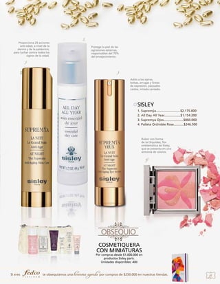 Proporciona 25 acciones
anti-edad, a nivel de la
dermis y de la epidermis,
para luchar contra todos los
signos de la edad.

2.
Protege la piel de las
agresiones externas,
responsables del 70%
del envejecimiento.

1.
3.
Adiós a las ojeras,
bolsas, arrugas y líneas
de expresión, párpados
caídos, mirada cansada.

SISLEY
1. Supremÿa...........................$2.175.000
2. All Day All Year..................$1.154.200
3. Supremya Ojos......................$860.000 	
4. Pallete Orchidée Rose...........$246.500 	

Rubor con forma
de la Orquídea, flor
emblemática de Sisley,
que se presenta en una
armonía de colores.

4.

COSMETIQUERA
CON MINIATURAS

Por compras desde $1.000.000 en
productos Sisley paris.
Unidades disponibles: 400

Si eres

te obsequiamos una

hermosa agenda por compras de $250.000 en nuestras tiendas.

19

 