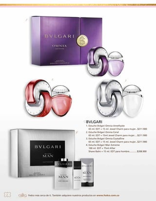 1.

2.

3.

BVLGARI
4.

2

1. Estuche Bvlgari Omnia Amethyste
65 ml. EDT + 15 ml. Jewel Charm para mujer...$211.900
2. Estuche Bvlgari Omnia Coral
65 ml. EDT + 15ml Jewel Charm para mujer.....$211.900
3. Estuche Bvlgari Omnia Crystalline
65 ml. EDT + 15 ml. Jewel Charm para mujer...$211.900
4. Estuche Bvlgari Man Extreme
100 ml. EDT + 75ml After
Shave Balm + 15 ml. EDT para hombre............$208.900

Fedco más cerca de ti. También adquiere nuestros productos en www.fedco.com.co

 