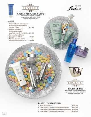 CREMA RÉSPONSE CORPS
Por compras superiores a $90.000
en productos de la marca Matis
Unidades disponibles: 113

1.

MATIS
1. Résponse Pureté Gel Limpiador
Purificante para Pieles Mixtas
y Grasas 125 ml............................$53.400
2. Réponse Pureté S.O.S.
Anti-imperfecciones
para Todo Tipo de Piel 50 ml......$63.000
3. Desmaquillante Bifásico
Ojos y Labios 150 ml...................$59.700
4. Réponse Jeunesse. Crema
Prevención Anti-edad 50 ml......$139.800

2.

4.
6.

3.

5.

8.

7

BOLSO DE SOL

Por compras superiores a $150.000
en productos de la marca Esthederm
Unidades disponibles: 100

INSTITUT ESTHEDERM
5. Photo Reverse 50 ml.....................................................$158.400
6. Lift & Repair - Crema Suavidad Absoluta 50 ml..........$201.600
7. Lift & Repair - Serum Reafirmante Absoluto 30 ml....$216.000
8. Lift & Repair - Contorno de Ojos 15 ml.......................$148.800
20

 