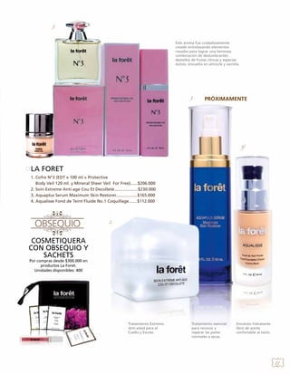 1.
Este aroma fue cuidadosamente
creado entrelazando elementos
rosados para lograr una hermosa
combinación de deslumbrantes
destellos de frutas cítricas y especias
dulces, envuelta en almizcle y vainilla.

3.

4.

LA FORET
1. Cofre N°3 (EDT x 100 ml + Protective
Body Veil 120 ml. y Mineral Sheer Veil For Free)......$206.000
2. Soin Extreme Anti-age Cou Et Decolleté....................$230.000
3. Aquaplus Serum Maximum Skin Restorer..................$165.000
4. Aqualisse Fond de Teint Fluide No.1 Coquillage.......$112.000

2.

COSMETIQUERA
CON OBSEQUIO Y
SACHETS
Por compras desde $300.000 en
productos La Foret.
Unidades disponibles: 400

Tratamiento Extremo
Anti-edad para el
Cuello y Escote.

Tratamiento esencial
para renovar y
reparar las pieles
normales a secas.

Emulsión hidratante
libre de aceite
confortable al tacto.

21

 