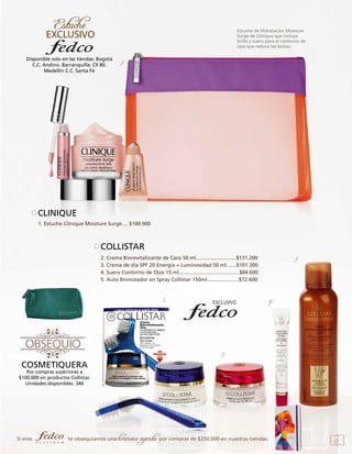 Estuche de Hidratación Moisture
Surge de Clinique que incluye
brillo y suero para el contorno de
ojos que reduce las bolsas.

Disponible solo en las tiendas: Bogotá
C.C. Andino. Barranquilla: Cll 80.
Medellín C.C. Santa Fé

1.

CLINIQUE
1. Estuche Clinique Moisture Surge.... $100.900

COLLISTAR
2. Crema Biorevitalizante de Cara 50 ml............................$131.200
3. Crema de día SPF 20 Energía + Luminosidad 50 ml.......$101.300
4. Suero Contorno de Ojos 15 ml..........................................$84.600
5. Auto Bronceador en Spray Collistar 150ml......................$72.600

2.

5

4.

3.

COSMETIQUERA

Por compras superiores a
$100.000 en productos Collistar.
Unidades disponibles: 340

Si eres

te obsequiamos una

hermosa agenda por compras de $250.000 en nuestras tiendas.

23

 