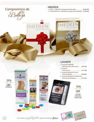 IMEDEEN
1. Classic x 180 Edición Especial de Navidad....................$248.000
2. Time Perfection x 180 Edición Especial de Navidad....$378.000

2.
1.

LAVANTÉ
3.
5.
4.

3. Lavanté Figubelle
Volumizante y Afirmante.........$40.300
4. Lavanté
Fotone Cara...............................$31.000
5. Lavanté Renacell Control
Total Antiedad..........................$48.400
6. Lavanté Maxylash Tratamiento
Crecimeinto Pestañas...............$37.450
6.

FIGUBELLE

FOTONE
RANACELL
MAXYLASH

24

Si no sabes cual

regalo le gustará, regala una Giftcard

 