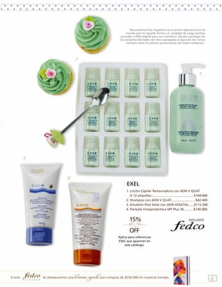 Biocosmética Exel Argentina es el primer laboratorio en el
mundo que ha logrado formar un complejo de carga positiva
asociado a ADN vegetal para uso cosmético. Ayuda a proteger de
los oxidantes derivados del cloro agregados al agua de red. Actúa
también sobre los efectos provenientes del medio ambiente .

1.

2.

3.

4.

EXEL
1. Loción Capilar Restauradora con ADN V QUAT
X 12 ampollas...............................................$144.000
2. Shampoo con ADN V QUAT...........................$42.400
3. Emulsión Post Solar con ADN VEGETAL......$115.200
4. Pantalla Fotoprotectora SPF Plus 30...........$140.000

Aplica para referencias
EXEL que aparecen en
este catálogo.

Si eres

te obsequiamos una

hermosa agenda por compras de $250.000 en nuestras tiendas.

25

 