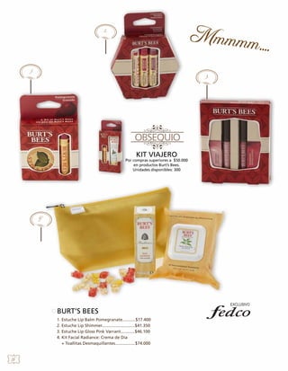 2.

1.

3.

KIT VIAJERO

Por compras superiores a $50.000
en productos Burt’s Bees.
Unidades disponibles: 300

4.

BURT’S BEES
1. Estuche Lip Balm Pomegranate...........$17.400
2. Estuche Lip Shimmer............................$41.350
3. Estuche Lip Gloss Pink Varrant............$46.100
4. Kit Facial Radiance: Crema de Día
+ Toallitas Desmaquillantes.................$74.000

26

 