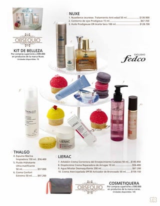 NUXE
1.

1. Nuxellence Jeunesse. Tratamiento Anti-edad 50 ml....................$130.900
2. Contorno de ojos Prodigieux 15 ml................................................$67.350
3. Huile Prodigieuse OR Aceite Seco 100 ml.....................................$128.700

2.

3.

KIT DE BELLEZA

Por compras superiores a $90.000
en productos de la marca Nuxe.
Unidades disponibles: 70

5.

6.

9.

4.

10.
8.

7.

THALGO
4. Espuma Marina
limpiadora 150 ml...$56.400
5. Fluido Hidratante
Ultra-matificante
50 ml........................$57.000
6. Crema Confort
Extremo 50 ml.........$97.200

LIERAC
7. Arkéskin Crema Correctora del Envejecimiento Cutáneo 50 ml....$145.950
8. Diopticrème Crema Reparadora de Arrugas 10 ml...........................$56.400
9. Agua Micelar Desmaquillante 200 ml................................................$67.200
10. Crema Aterciopelada SPF30 Activador de Bronceado 50 ml........$159.150

COSMETIQUERA

Por compras superiores a $90.000
en productos de la marca Lierac.
Unidades disponibles: 145

27

 