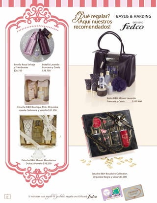 BAYLIS & HARDING

Botella Rosa Salvaje
y Frambuesas
$26.750

Botella Lavanda
Francesa y Cassis
$26.750

4.
Bolso B&H Mosaic Lavanda
Francesa y Cassis............$160.400
Estuche B&H Boutique Pink. Orquidea
rosada Cashmere y Vainilla $31.350

3

2

Estuche B&H Mosaic Mandarina
Dulce y Pomelo $56.550

Estuche B&H Boudoire Collection.
Orquídea Negra y Seda $97.000

28

Si no sabes cual

regalo le gustará, regala una Giftcard

 