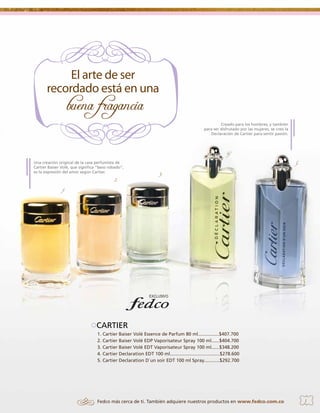 Creado para los hombres, y también
para ser disfrutado por las mujeres, se creó la
Declaración de Cartier para sentir pasión.

4.
Una creación original de la casa perfumista de
Cartier Baiser Volé, que significa “beso robado”,
es la expresión del amor según Cartier.

2.

5.
3.

1.

CARTIER
1. Cartier Baiser Volé Essence de Parfum 80 ml................$407.700
2. Cartier Baiser Volé EDP Vaporisateur Spray 100 ml......$404.700
3. Cartier Baiser Volé EDT Vaporisateur Spray 100 ml......$348.200
4. Cartier Declaration EDT 100 ml......................................$278.600
5. Cartier Declaration D`un soir EDT 100 ml Spray............$292.700

Fedco más cerca de ti. También adquiere nuestros productos en www.fedco.com.co

3

 
