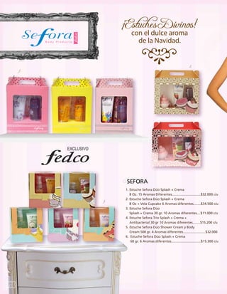 2.

1.

SEFORA
3.

2.

30

Si no sabes cual

regalo le gustará, regala una Giftcard

1. Estuche Sefora Dúo Splash + Crema
8 Oz. 15 Aromas Diferentes...............................$32.000 c/u
2. Estuche Sefora Dúo Splash + Crema
8 Oz + Vela Cupcake 6 Aromas diferentes........$34.500 c/u
3. Estuche Sefora Dúo
Splash + Crema 30 gr. 10 Aromas diferentes....$11.000 c/u
4. Estuche Sefora Trío Splash + Crema +
Antibacterial 30 gr 10 Aromas diferentes........$15.200 c/u
5. Estuche Sefora Dúo Shower Cream y Body
Cream 500 gr. 4 Aromas diferentes........................$32.000
6. Estuche Sefora Dúo Splash + Crema
60 gr. 6 Aromas diferentes................................$15.300 c/u

 