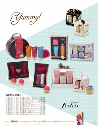 1.

2.

3.

4.

5.

6.
7.

8.

9.

GRACE COLE
1. Estuche de Grace Cole Deleite Puro Negro.........$29.050
2. Estuche de Grace Cole Deleite Puro Blanco........$29.050
3. Estuche de Grace Cole Indulgencia Pura...........$115.800
4. Estuche de Grace Cole Exotic Retreat..................$48.350
5. Estuche de Grace Cole Perfeccion Final...............$43.450
6. Estuche de Grace Cole Inspiración.......................$38.600
7. Estuche de Grace Cole Escenciales viajeros.........$38.600
8. Estuche de Grace Cole Bathining Revivol............$57.900
9. Estuche de Grace Cole Cuidados Viajeros............$29.050

Si eres

te obsequiamos una

hermosa agenda por compras de $250.000 en nuestras tiendas.

33

 