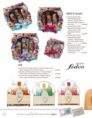 ROSS D’ ELLEN
1. Estuche Ross D’ Ellen
Navidad Body Splash
x 240 ml + Body Lotion x
220+ Body Wash x 240 ml.
New York.......................$36.000
2. Estuche Ross D’ Ellen
Navidad Body Splash x 240 ml
+ Body Lotion x 220+
Body Wash x 240 ml
	
	
Milan.............................$36.000
3. Estuche Ross D’ Ellen
Navidad Body Splash
x 240 ml. + Body Lotion x
220 + Body Wash x 240 ml.
Vegas............................$36.000
4. Estuche Ross D’ Ellen
Navidad Bosy Splash x 60 ml
+ Body Lotion x 60 + Gel 	
	
Antibacterial Pocket
x 30 ml Paris.................$18.500

2.

1.

4.
3.

LIFE

5.

5. Estuche Life Therapy Cupuaçu - Karité. Shower Cream,
Jabón Antibacterial y Crema Corporal................................$16.600
6. Estuche Life Therapy Murumuru - Té Verde. Shower
Cream, Jabón Antibacterial y Crema Corporal ...................$16.600
7. Estuche Life Therapy Andiroba - Verbena. Shower
Cream, Jabón Antibacterial y Crema Corporal....................$16.600
6.

34

Si no sabes cual

regalo le gustará, regala una Giftcard

7.

 