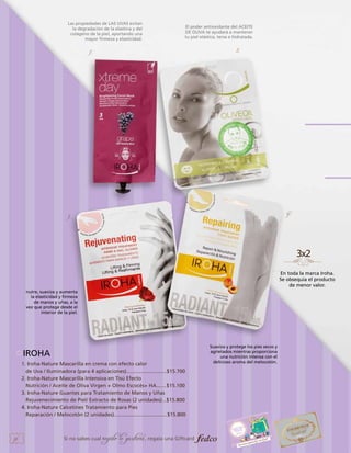 Las propiedades de LAS UVAS evitan
la degradación de la elastina y del
colágeno de la piel, aportando una
mayor firmeza y elasticidad.

El poder antioxidante del ACEITE
DE OLIVA te ayudará a mantener
tu piel elástica, tersa e hidratada.

2.

1.

4.

3.

En toda la marca Iroha.
Se obsequia el producto
de menor valor.
nutre, suaviza y aumenta
la elasticidad y firmeza
de manos y uñas, a la
vez que protege desde el
interior de la piel.

IROHA
1. Iroha-Nature Mascarilla en crema con efecto calor
de Uva / Iluminadora (para 4 aplicaciones)............................$15.700
2. Iroha-Nature Mascarilla Intensiva en Tisú Efecto
Nutrición / Aceite de Oliva Virgen + Olmo Escocés+ HA.......$15.100
3. Iroha-Nature Guantes para Tratamiento de Manos y Uñas
Rejuvenecimiento de Piel/ Extracto de Rosas (2 unidades)...$15.800
4. Iroha-Nature Calcetines Tratamiento para Pies
Reparación / Melocotón (2 unidades).....................................$15.800

36

Si no sabes cual

regalo le gustará, regala una Giftcard

Suaviza y protege los pies secos y
agrietados mientras proporciona
una nutrición intensa con el
delicioso aroma del melocotón.

 