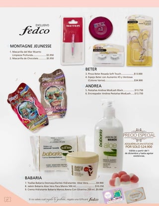 3.

4.

MONTAGNE JEUNESSE

6.

5.

1. Mascarilla del Mar Muerto
Limpieza Profunda.....................$5.950
2. Mascarilla de Chocolate.............$5.950

2.
1.

BETER
3. Pinza Beter Rosada Soft Touch....................$13.000
4. Espejo Beter con Aumento X5 y Ventosas
(Colores Varios).............................................$34.900

ANDREA
5. Pestañas Andrea ModLash Black..................$13.750
6. Encrespador Andrea Pestañas ModLash......$13.750

8.

Válido a partir del 1
de diciembre y hasta agotar
existencias.

7.

9.

BABARIA

7. Toallas Babaria Desmaquillantes Hidratantes Aloe Vera.............$9.900
8. Jabón Babaria Aloe Vera Para Manos 500 ml..............................$10.250 	
9. Crema Hidratante Babaria Manos Avena Con Glicerina 250 ml..$9.900

38

Si no sabes cual

regalo le gustará, regala una Giftcard

 