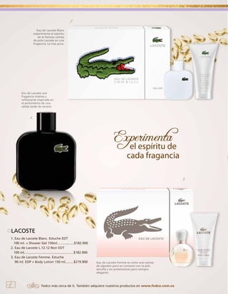 1.
Eau de Lacoste Blanc
experimenta el espíritu
de la famosa camisa
de polo Lacoste en una
fragancia. La mas pura.

Eau de Lacoste una
fragancia intensa y
refrescante inspirada en
el sentimiento de una
cálida tarde de verano.

2.

3.

LACOSTE
1. Eau de Lacoste Blanc. Estuche EDT
100 ml. + Shower Gel 150ml..................$182.900
2. Eau de Lacoste L.12.12 Noir EDT
100 ml.....................................................$182.900
3. Eau de Lacoste Femme. Estuche
90 ml. EDP + Body Lotion 150 ml.........$219.900

4

Eau de Lacoste Femme es como una camisa
de algodón puro en contacto con la piel,
sencilla y sin pretensiones pero siempre
elegante.

Fedco más cerca de ti. También adquiere nuestros productos en www.fedco.com.co

 