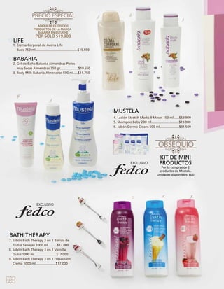 1.

2.

3.

LIFE

1. Crema Corporal de Avena Life
Basic 750 ml..............................................$15.650

BABARIA

2. Gel de Baño Babaria Almendras Pieles
muy Secas Almendras 750 gr....................$10.650
3. Body Milk Babaria Almendras 500 ml.....$11.750
6.

4.

5.

MUSTELA
4. Loción Stretch Marks 9 Meses 150 ml......$59.900
5. Shampoo Baby 200 ml..............................$19.900
6. Jabón Dermo Cleans 500 ml.....................$31.500	

KIT DE MINI
PRODUCTOS

Por la compras de 2
productos de Mustela.
Unidades disponibles: 600

7.

BATH THERAPY
7. Jabón Bath Therapy 3 en 1 Batido de
Frutas Salvajes 1000 ml..........$17.000
8. Jabón Bath Therapy 3 en 1 Vainilla
Dulce 1000 ml........................$17.000
9. Jabón Bath Therapy 3 en 1 Fresas Con
Crema 1000 ml......................$17.000

40

8.

9.

 