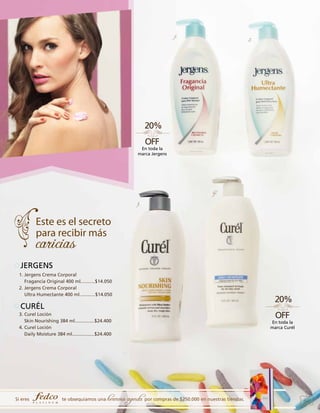 1.

2.

En toda la
marca Jergens

4.
3.

JERGENS
1. Jergens Crema Corporal
Fragancia Original 400 ml...........$14.050
2. Jergens Crema Corporal
Ultra Humectante 400 ml............$14.050

CURÉL
3. Curel Loción
Skin Nourishing 384 ml...............$24.400
4. Curel Loción
Daily Moisture 384 ml.................$24.400

Si eres

te obsequiamos una

hermosa agenda por compras de $250.000 en nuestras tiendas.

En toda la
marca Curél

41

 