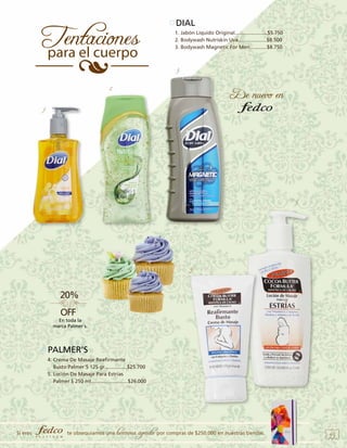 DIAL
1. Jabón Líquido Original.......................$5.750
2. Bodywash Nutriskin Uva....................$8.500
3. Bodywash Magnetic For Men............$8.750

3.
2
1.

5.

4.

En toda la
marca Palmer´s.

PALMER’S
4. Crema De Masaje Reafirmante
Busto Palmer´S 125 gr................$25.700 	
5. Loción De Masaje Para Estrías
Palmer S 250 ml..........................$26.000

Si eres

te obsequiamos una

hermosa agenda por compras de $250.000 en nuestras tiendas.

43

 