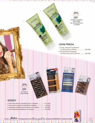 2.

Productos Capilares
John Frieda.
No incluye eléctricos
ni cepillos

1.

JOHN FRIEDA
1. Purify + Nourish Conditioner
for Oily Scalp an (250ml).......................$32.500
2. Purify+Nourish Shampoo
for Oily Scalp and Dr (250 ml)...............$32.500

4.

5.

3.

6.

En toda la
marca Goody

GOODY
3. Miniclips Clásicos Tonalidad Café 2 unidades..................$ 12.350
4. Pinzas para Sujetar el Cabello 60 unidades........................$4.350
5. Pasadores Diseños Colores Clásicos 8 unidades................$12.900
6. Pinzas Medianas Metálicas 6 unidades.............................$11.900

Si eres

te obsequiamos una

hermosa agenda por compras de $250.000 en nuestras tiendas.

45

 