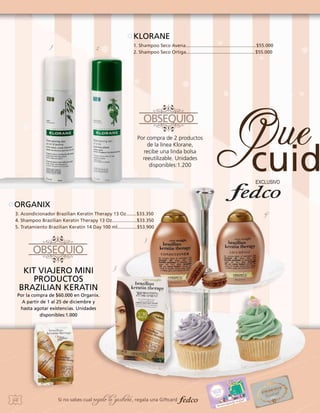 KLORANE
1

1. Shampoo Seco Avena......................................................$55.000
2. Shampoo Seco Ortiga.....................................................$55.000

2

Por compra de 2 productos
de la línea Klorane,
recibe una linda bolsa
reeutilizable. Unidades
disponibles:1.200

ORGANIX
3. Acondicionador Brazilian Keratin Therapy 13 Oz........$33.350
4. Shampoo Brazilian Keratin Therapy 13 Oz...................$33.350
5. Tratamiento Brazilian Keratin 14 Day 100 ml...............$53.900
3

KIT VIAJERO MINI
PRODUCTOS
BRAZILIAN KERATIN

5

Por la compra de $60.000 en Organix.
A partir de 1 al 25 de diciembre y
hasta agotar existencias. Unidades
disponibles:1.000

46

Si no sabes cual

regalo le gustará, regala una Giftcard

4

 