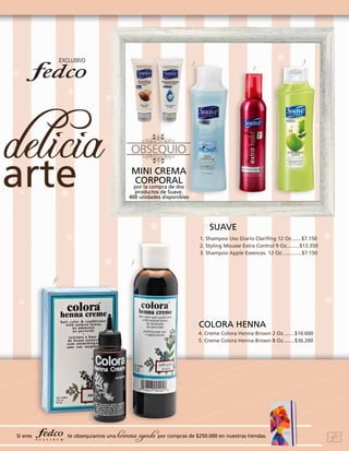 1

2

3

MINI CREMA
CORPORAL

por la compra de dos
productos de Suave.
400 unidades disponibles

SUAVE
1. Shampoo Uso Diario Clarifing 12 Oz.......$7.150
2. Styling Mousse Extra Control 9 Oz.........$13.350
3. Shampoo Apple Essences. 12 Oz..............$7.150
5
4

COLORA HENNA
4. Creme Colora Henna Brown 2 Oz........$16.600
5. Creme Colora Henna Brown 8 Oz........$36.200

Si eres

te obsequiamos una

hermosa agenda por compras de $250.000 en nuestras tiendas.

47

 