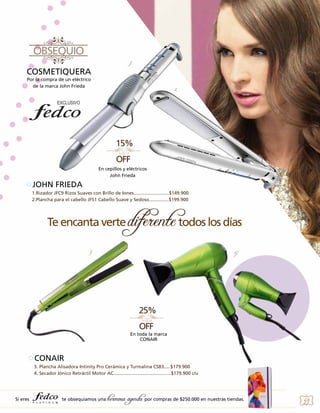 3.

1.

COSMETIQUERA
Por la compra de un eléctrico
de la marca John Frieda

2.
6.

5.

En cepillos y eléctricos
John Frieda

JOHN FRIEDA
1.Rizador JFC9 Rizos Suaves con Brillo de Iones...........................$149.900
2.Plancha para el cabello JFS1 Cabello Suave y Sedoso...............$199.900

3

4.

6.

En toda la marca
CONAIR

CONAIR
3. Plancha Alisadora Intinity Pro Cerámica y Turmalina CS83.....$179.900
4. Secador Iónico Retráctil Motor AC............................................$179.900 c/u

Si eres

te obsequiamos una

hermosa agenda por compras de $250.000 en nuestras tiendas.

49

 