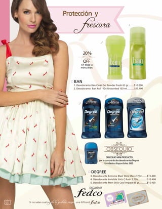 2.

1.

En toda la
marca Ban.

BAN

1. Desodorante Ban Clear Gel Powder Fresh 63 gr.........$10.000
2. Desodorante Ban Roll - On Unscented 103 ml...........$17.100
4

5

3..

Unidades disponibles: 800

DEGREE
3. Desodorante Extreme Blast Stick Men 2.7Oz........$15.400
4. Desodorante Invisible Stick C Rush 2.7Oz..............$15.400
5. Desodorante Men Stick Cool Impact 85 gr............$15.450

52

Si no sabes cual

regalo le gustará, regala una Giftcard

 