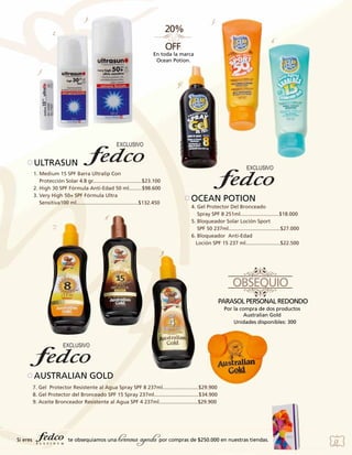 3.

5.

2.

6.
En toda la marca
Ocean Potion.

1.
4.

ULTRASUN
1. Medium 15 SPF Barra Ultralip Con
Protección Solar 4.8 gr..................................$23.100
2. High 30 SPF Fórmula Anti-Edad 50 ml.........$98.600
3. Very High 50+ SPF Fórmula Ultra
Sensitiva100 ml...........................................$132.450

OCEAN POTION
4. Gel Protector Del Bronceado
Spray SPF 8 251ml...........................$18.000
5. Bloqueador Solar Loción Sport
SPF 50 237ml....................................$27.000
6. Bloqueador Anti-Edad
Loción SPF 15 237 ml........................$22.500

8.
7.

9.

Por la compra de dos productos
Australian Gold
Unidades disponibles: 300

AUSTRALIAN GOLD
7. Gel Protector Resistente al Agua Spray SPF 8 237ml.........................$29.900
8. Gel Protector del Bronceado SPF 15 Spray 237ml...............................$34.900
9. Aceite Bronceador Resistente al Agua SPF 4 237ml...........................$29.900

Si eres

te obsequiamos una

hermosa agenda por compras de $250.000 en nuestras tiendas.

53

 