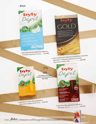 BYLY

ta y
as Depilatorias Men
1. Byly Depil Band
.900
es 12 und........$16
Té Verde Corporal

s
as Corporale
as Depilatori
onal 10 Band
oci
Faciales
2. Pack Prom
Depilatorias
+ 10 Bandas
20.600 	
Byly Gold
....................$
isma caja).......
m
Gratis (en el

En toda la marca Byly,
excepto el Pack promocional
Byly Gold.

ilatoria
era Tibia Dep
yly Roll- On C
.$18.700
3. B
cial 15 ml.....
tón papaya Fa
Meloco

Si eres

te obsequiamos una

pilatoria Roll-On al
4. Byly Cera Tibia De
.500
..........................$33
Chocolate 125 ml..

hermosa agenda por compras de $250.000 en nuestras tiendas.

55

 