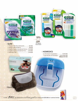 4.

2.

5.

3.

1.

En toda la
marca Gum

GUM
1. Flosser X 40 Ultra Deslizante...............$9.450
2. Flosser X 40 de Menta..........................$8.650
3. Cepillo Viajero Interdental Cónico....$14.950
4. Cepillo Viajero Interdental Fino........$14.950
5. Soft Pick X 40......................................$14.050

6.

HOMEDICS
6. Almohada masajeadora.................$139.950
7. Spa de pies con burbújas.......Antes $62.950
Ahora $59.900
7.

Si eres

te obsequiamos una

hermosa agenda por compras de $250.000 en nuestras tiendas.

57

 