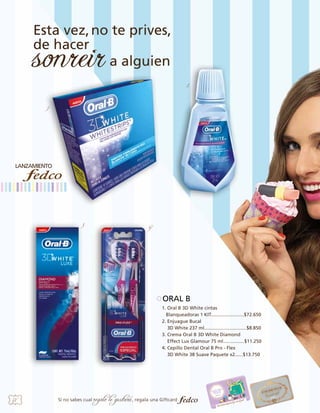 2

1

3

4

ORAL B
1. Oral B 3D White cintas
Blanqueadoras 1 KIT.........................$72.650
2. Enjuague Bucal
3D White 237 ml................................$8.850
3. Crema Oral B 3D White Diamond
Effect Lux Glamour 75 ml................$11.250
4. Cepillo Dental Oral B Pro - Flex
3D White 38 Suave Paquete x2......$13.750		

58

Si no sabes cual

regalo le gustará, regala una Giftcard

 