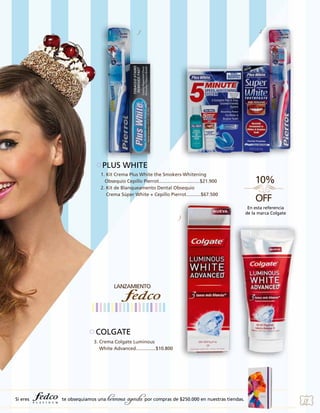 1

2

PLUS WHITE
1. Kit Crema Plus White the Smokers-Whitening
Obsequio Cepillo Pierrot...............................$21.900
2. Kit de Blanqueamento Dental Obsequio
Crema Súper White + Cepillo Pierrot...........$67.500

3

En esta referencia
de la marca Colgate

COLGATE
3. Crema Colgate Luminous
White Advanced...............$10.800

Si eres

te obsequiamos una

hermosa agenda por compras de $250.000 en nuestras tiendas.

59

 