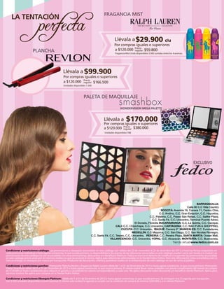 perfecta

FRAGANCIA MIST

LA TENTACIÓN

Llévala a $29.900 c/u

Por compras iguales o superiores
a $120.000 Precio $59.800
regular:

PLANCHA

Fragancia Mist Unds disponibles 3.983 surtidas entre los 4 aromas.

Llévala a $99.900

Por compras iguales o superiores
a $120.000 Precio $166.500
regular:
Unidades disponibles 1.500

PALETA DE MAQUILLAJE
WONDERVISION MEGA PALETTE

Llévala a

$170.000

Por compras iguales o superiores
a $120.000 Precio $380.000
regular:
Unidades disponibles 788

BARRANQUILLA:
Calle 80 C.C Villa Country
BOGOTÁ: Avenida 19, Carrera 11, Centro Chía,
C.C. Andino, C.C. Gran Estación, C.C. Hayuelos,
C.C. Palatino, C.C. Paseo San Rafael, C.C. Salitre Plaza,
C.C. Santa Fé, C.C. Unicentro, Terminal Puente Aéreo,
El Dorado, Floresta BUCARAMANGA: C.C. La Quinta, C.C. Cacique,
CALI: C.C. Chipichape, C.C. Unicentro, CARTAGENA: C.C. NAO FUN & SHOPPING,
CÚCUTA: C.C. Unicentro, IBAGUÉ: Carrera 5ª MANIZALES: C.C. Fundadores,
MEDELLÍN: C.C Mayorca, C.C. San Diego, C.C. San Nicolas Rionegro,
C.C. Santa Fé. C.C. Tesoro, C.C. Unicentro, PEREIRA: C.C. Pereira Plaza, SANTA MARTA: Ocean Mall,
VILLAVICENCIO: C.C. Unicentro, YOPAL: C.C. Alcaraván, MONTERÍA: C.C. Buenavista.

Tienda virtual www.fedco.com.co
Condiciones y restricciones catálogo: Las promociones y obsequios anunciados en este catálogo son válidos del 23 de noviembre al 25 de diciembre del 2013 o hasta las fechas estipuladas en
cada promoción individual o hasta agotar existencias, lo que suceda primero. La disponibilidad y los precios de las referencias anunciadas en este catálogo pueden variar por tienda y/o ciudad. Las
promociones de este catálogo no son acumulables con otras promociones, descuentos y/o beneﬁcios Platinum. Fedco se reserva el derecho de modiﬁcar o suspender las promociones anunciadas
en este catálogo previo aviso por los mismos medios en que se anunció la misma. Aplica para referencias seleccionadas en la Tienda Fedco Online. Para más información visita www.fedco.com.co
Solo se entrega un obsequio por marca por transacción. Productos de decoración, utilería y pastelería usados en la ambientación de este catálogo no son de venta al público.
Condiciones y restricciones ganchos: Promoción Plancha Revlon y fragancias Ralph Lauren válida del 1 al 31 de Diciembre de 2013 o hasta agotar existencias, lo que ocurra primero. Promoción
Paleta Smashbox válida del 8 al 31 de Diciembre de 2013 o hasta agotar existencias, lo que ocurra primero. El cliente podrá llevar varias unidades con previo cumplimiento del monto de compra
de $120.000 en Fedco establecido para adquirir el gancho y cancelando los valores correspondientes a cada uno. No aplica descuento sobre descuento y/o beneﬁcio cliente Platinum. Aplica para
servicios Institut. No aplica para compras en la Tienda Fedco Online.
Condiciones y restricciones Obsequio Platinum: Válido del 1 al 31 de Diciembre de 2013 o hasta agotar existencias, lo que suceda primero. Se entregará una (1) agenda por transacción.
Son 9.500 unidades disponibles a nivel nacional. El cliente solo recibirá la agenda si cumple con la condición de compra de mínimo $250.000 y si es cliente Platinum.

 