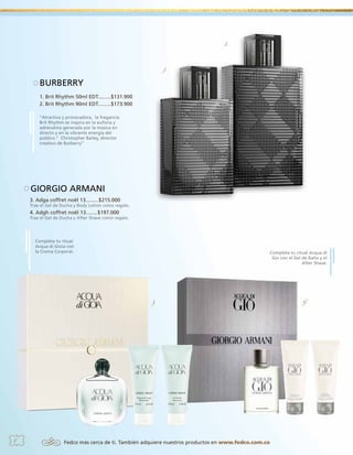 2.

1.

BURBERRY
1. Brit Rhythm 50ml EDT.........$131.900
2. Brit Rhythm 90ml EDT.........$173.900
“Atractiva y provocadora, la fragancia
Brit Rhythm se inspira en la euforia y
adrenalina generada por la música en
directo y en la vibrante energía del
público.” Christopher Bailey, director
creativo de Burberry”

GIORGIO ARMANI
3. Adga coffret noël 13.........$215.000

Trae el Gel de Ducha y Body Lotion como regalo.

4. Adgh coffret noël 13........$197.000

Trae el Gel de Ducha y After Shave como regalo.

Completa tu ritual
Acqua di Gioia con
la Crema Corporal.

Completa tu ritual Acqua di
Gio con el Gel de Baño y el
After Shave.

3.

8

Fedco más cerca de ti. También adquiere nuestros productos en www.fedco.com.co

4.

 