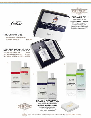 1.

SHOWER GEL
Por la compra de una
fragancia HUGH PARSON
Cofre disponible para las
fragancias: White Hall,
Oxford Street y Traditional
Unidades disponibles: 172

HUGH PARSONS
1. Estuche White Hall EDP 100 ml.
+ Shower Gel 200 ml...................$226.800

JOHANN MARIA FARINA
2. L’EAU VIVE 100 ml. EDC............$110.00
3. L’EAU FRAICHE 100 ml. EDC......$110.00
4. L’EAU DE JADE 100 ml. EDC......$110.00

2.

4.

3.

TOALLA DEPORTIVA
Por la compra de una fragancia

JOHANN MARIA FARINA
Unidades disponibles: 500
a partir del 1 de diciembre y
hasta agotar existencias.
Fedco más cerca de ti. También adquiere nuestros productos en www.fedco.com.co

 