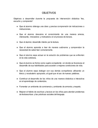 OBJETIVOS
Objetivos a desarrollar durante la propuesta de intervención didáctica “leo,
escucho y comprendo”
 Que el alumno obtenga una clara y precisa comprensión de indicaciones o
instrucciones.
 Que el alumno descubra el conocimiento de una manera amena,
interesante, innovadora y motivadora en el proceso de lectura.
 Que el alumno desarrolle interés por la lectura.
 Que el alumno aprenda a leer de manera autónoma y comprendan la
necesidad de saber leer correctamente.
 Que el alumno sepa actuar en la solución de problemas que se enfrenten
en la vida cotidiana.
 Que el alumno se forme como sujeto competente en donde se favorezca el
desarrollo de sus habilidades para acceder a mejores condiciones de vida.
 Que el alumno sepa dialogar con sus demás compañeros utilizando un
léxico y vocabulario apropiado, al igual que el uso de nuevas palabras.
 Contribuir al desarrollo de los niños de una manera didáctica e interactiva
en el aprendizaje de contenidos.
 Fomentar un ambiente de convivencia y ambiente de armonía y respeto.
 Mejorar el hábito de escritura y lectura en los niños para atender problemas
de lectoescritura y las prácticas sociales del lenguaje.
 