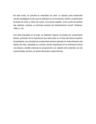 De este modo, se percibió la necesidad de crear un espacio para desarrollar
nuevas estrategias en las que se afianzara la comunicación verbal y comprensión
de ideas de niños y niñas de cuarto, “es preciso aceptar, como punto de partida,
que estamos viviendo un profundo proceso de transformación social” (Tedesco,
1999, p. 16).
Con esta propuesta en el aula, se pretende mejorar el proceso de comprensión
lectora, partiendo de la importancia que tiene ésta en el área del idioma español.
Se planteará una actividad de comprensión lectora aplicada en textos literarios del
interés del niño, sobretodo en cuentos, dando importancia en la motivación previa
a la lectura y facilite entonces la comprensión y la relación del contenido con los
conocimientos previos y la teoría del mundo propia del niño.
 