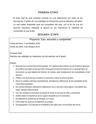 PRIMERA ETAPA
El texto final de este proyecto consiste en una elaboración por parte de los
alumnos de 4º grado de una antología de instructivos para la biblioteca del salón.
La cual estará disponible para los compañero del aula, con el fin de que los
alumnos adquieran mediante la lectura de los instructivos la habilidad de
comprender lo que se lee.
SEGUNDA ETAPA
Proyecto “Leo, escucho y comprendo”
Fecha de inicio: 1º de Octubre 2016
Fecha de cierre: 5 de Octubre 2016
Producto final:
Elaborar una antología de instructivos por los alumnos de 4º grado
Etapas:
1. Buscaremos muchos instructivos para leer. El maestro proporcionará uno de muestra y despues
de analizar las partes en las que está compuesto los alumnos traeran de su casa ejemplos de
instructivos, ya sean bajados de internet, de revistas, para la elaboración de manualidades (3 por
alumno).
2. Pedirle a los alumnos que muestren si instructivo y hacer la lectura de ellos.
3. Hacer un analisis sobre las caracteristicas, semejanzas y diferencias de las variedades de los
instructivos expuestos.
4. De manera individual realizarán la elaboración de un istructivo sobre alguna manualidad que
hayan relizado anteriormente.
5. Una vez revisado el instructivo se pasará en limpio a una hoja de color y se ilustrará.
6. Debatir sobre la importancia de los signos ortograficos en el instructivo.
7. Se elaborará la portada de la antología y el índice.
8. Entre todos los alumnos se elaborará un prologo.
9. Se engargolará y se colocará en la biblioteca del salón junto con los libros del rincon.
 