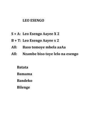 LEO ESENGO


S + A: Leo Esengo Aayee X 2
B + T: Leo Esengo Aayee x 2
All:   Baso tomoye mbela aaAa
All:   Nzambe biso toye lelo na esengo


   Batata
   Bamama
   Bandeko
   Bilenge
 