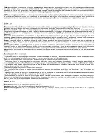 Obs.: As porcetagens % demarcadas ao lado dos óleos essenciais referem-se ao teor em seus princípios ativos haja visto existirem quimiotipos diferentes
com altas variações destes compostos. A abreviação QT refere-se à palavra quimiotipo; LFC = Livre de furanocumarinas. Óleos essenciais com
variedades de mais de uma origem como a erva-doce húngara, egípcia e indiana, se diferenciam pela qualidade do aroma e/ou teor de princípios ativos,
mas possuem mesmos usos. Quando com usos distintos, são distinguidas pelo quimiotipo (QT).

NOTA: As indicações acima referem-se a óleos essenciais naturais e não essências sintéticas, hoje em grande volume no mercado. O uso de essências
no lugar de óleos essenciais naturais para o tratamento de desordens pode além de não dar os resultados esperados, ocasionar sérios problemas de
saúde, portanto não nos responsabilizamos pelo uso indevido das informações acima. Em caso de dúvidas consulte-nos por telefone ou e-mail.



O QUE SÃO?

Óleos essenciais: São substâncias aromáticas extremamente voláteis, obtidas na sua grande maioria por destilação. Quimicamente são altamente ativos
e possuem usos muito variados, indo desde a parte medicinal, aromaterapia, perfumaria, cosmética, flavorizante e usos industriais.
Oleoresinas: Extrações feitas com solvente e compostas de óleo essencial, pigmentos, resinas e outros princípios ativos da planta. São utilizados
internamente, como flavorizante para dar sabor a alimentos e na aromafitoterapia – substituem o uso da planta, pois são extratos altamente ativos. O
produto food grade sofre uma purificação especial onde o teor de solvente fica a menos de 20.000 ppm, devido ao seu direcionamento para uso medicinal
e alimentar.
Hidrossóis: Conhecidos também como hidrolatos ou águas florais. São obtidas da condensação do vapor d’água a partir da destilação dos óleos
essenciais. A água condensada possui uma certa porcentagem de óleo essencial que lhe fornece um aroma e propriedades especiais. Muito utilizados no
preparo de tônicos para pele, cremes, argilas medicinais, shampoos, sabonetes líquidos, sorvetes e sucos, entre outros usos.
Attares: Tradicional método de destilação indiana de flores e plantas aromáticas em conjunto com óleo de sândalo, para uso em perfumaria e
aromaterapia). Alguns attars usam óleo de gergelim refinado como alternativa para um produto mais barato e acessível que o atualmente caro óleo de
sândalo.
Óleos vegetais: Obtidos por prensagem a frio ou quente de sementes e castanhas. Diferenciam-se dos óleos essenciais por não serem voláteis e
possuírem alto teor de ácidos graxos (gorduras) em sua constituição. Recebem normalmente o nome de óleos carreadores pois são muito empregados
como veículos de óleos essenciais e deslizantes para as mãos na massagem. Podem ter também finalidades medicinais e uso dentro alimentar.
Blends: Blends são misturas de óleos essenciais com outros ou com alguns de seus componentes naturais com a tentativa de criar alternativas mais
baratas.

Cuidados com óleos essenciais
* Evite passar puros os seguintes óleos, pois podem causar queimaduras ou ardência: Capim limão, citronela, canela cascas, mostarda I, arruda,
tomilho vermelho, tagetes, cominho comum, oréganos (menos o lavanda), cravo da índia e palmarosa.
* Não use internamente óleos essenciais sem a devida orientação de um aromaterapeuta especializado.
* Podem ser tóxicos os seguintes óleos se empregados via oral e mesmo em massagem ou inalações evite em grávidas: salsa (planta e
sementes), cálamo, cassia folhas, bétula doce, wintergreen, poejos, manjericão exótico e de cheiro, mostarda I, arruda, tuia folhas (cedro maçã).
* Os seguintes óleos podem ocasionar manchas de pele se após seu uso tomar-se sol: Grapefruit, bergamota, limão, laranja da terra, lima,
cominho comum, arruda, ammi visnaga.
* Mantenha longe de criança vidros contendo óleos essenciais.
* Em caso de alergias, irritação ou efeitos colaterais suspenda qualquer uso que esteja sendo feito. Use lavanda a 2% em gel ou água em
eritemas.
* Seguindo esta normas de segurança você se garante de não ter problemas ou intoxicações com o uso de óleos essenciais podendo assim
usufruir de tudo o que a natureza têm a nos oferecer de melhor e sem riscos.
* Internamente não se utilizam os óleos de boldo do Chile, arruda, sassafrás, absinto, sálvia, poejo, wintergreen, tuia folhas, pois podem ser tóxicos.
Externamente não há problemas, desde que diluídos. Muitos óleos essenciais podem ser ingeridos, mas sob orientação de um profissional qualificado.
Não faça jamais este tipo de uso se você não tem este tipo de conhecimento.

Formas de uso

Aromatizador: colocar 6 a 15 gotas de óleo essencial com água.
Massagem: para cada 100ml de óleo carreador 50-60 gotas de óleo essencial (2-3%).
Banheira e escalda-pés: Dilua de 6-12 gotas de OE num copo com água e shampoo, misture e ponha na banheira. No escalda-pés use de 3-6 gotas na
água.




                                                                                                      Copyright Laszlo 2010 – Todos os direitos reservados.
 