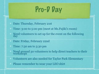 Pro-D Day
Date: Thursday, February 21st
Time: 3:00 to 5:00 pm (meet at Ms.Fujiki’s room)
Need volunteers to set up for the event on the following
day
Date: Friday, February 22nd
Time: 7:30 am to 3:30 pm
Need around 30 volunteers to help direct teachers to their
workshops
Volunteers are also needed for Taylor Park Elementary
Please remember to wear your LEO shirt
 