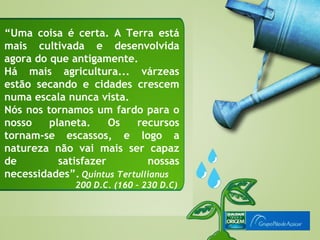 “Uma coisa é certa. A Terra está
mais cultivada e desenvolvida
agora do que antigamente.
Há mais agricultura... várzeas
estão secando e cidades crescem
numa escala nunca vista.
Nós nos tornamos um fardo para o
nosso    planeta.     Os   recursos
tornam-se escassos, e logo a
natureza não vai mais ser capaz
de         satisfazer         nossas
necessidades”. Quintus Tertullianus
              200 D.C. (160 – 230 D.C)
 