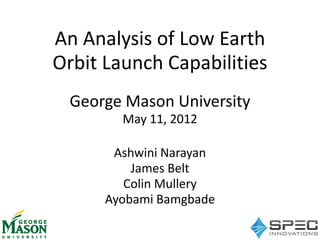 An Analysis of Low Earth
Orbit Launch Capabilities
George Mason University
May 11, 2012
Ashwini Narayan
James Belt
Colin Mullery
Ayobami Bamgbade

 