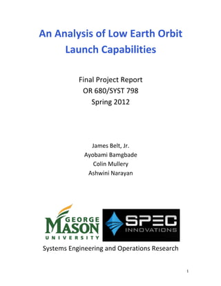 An	
  Analysis	
  of	
  Low	
  Earth	
  Orbit	
  
Launch	
  Capabilities	
  
	
  
Final	
  Project	
  Report	
  
OR	
  680/SYST	
  798	
  
Spring	
  2012	
  
	
  
	
  
	
  
James	
  Belt,	
  Jr.	
  
Ayobami	
  Bamgbade	
  
Colin	
  Mullery	
  
Ashwini	
  Narayan	
  

	
  

	
  

	
  
Systems	
  Engineering	
  and	
  Operations	
  Research	
  
	
  
	
  

	
  
1	
  

 