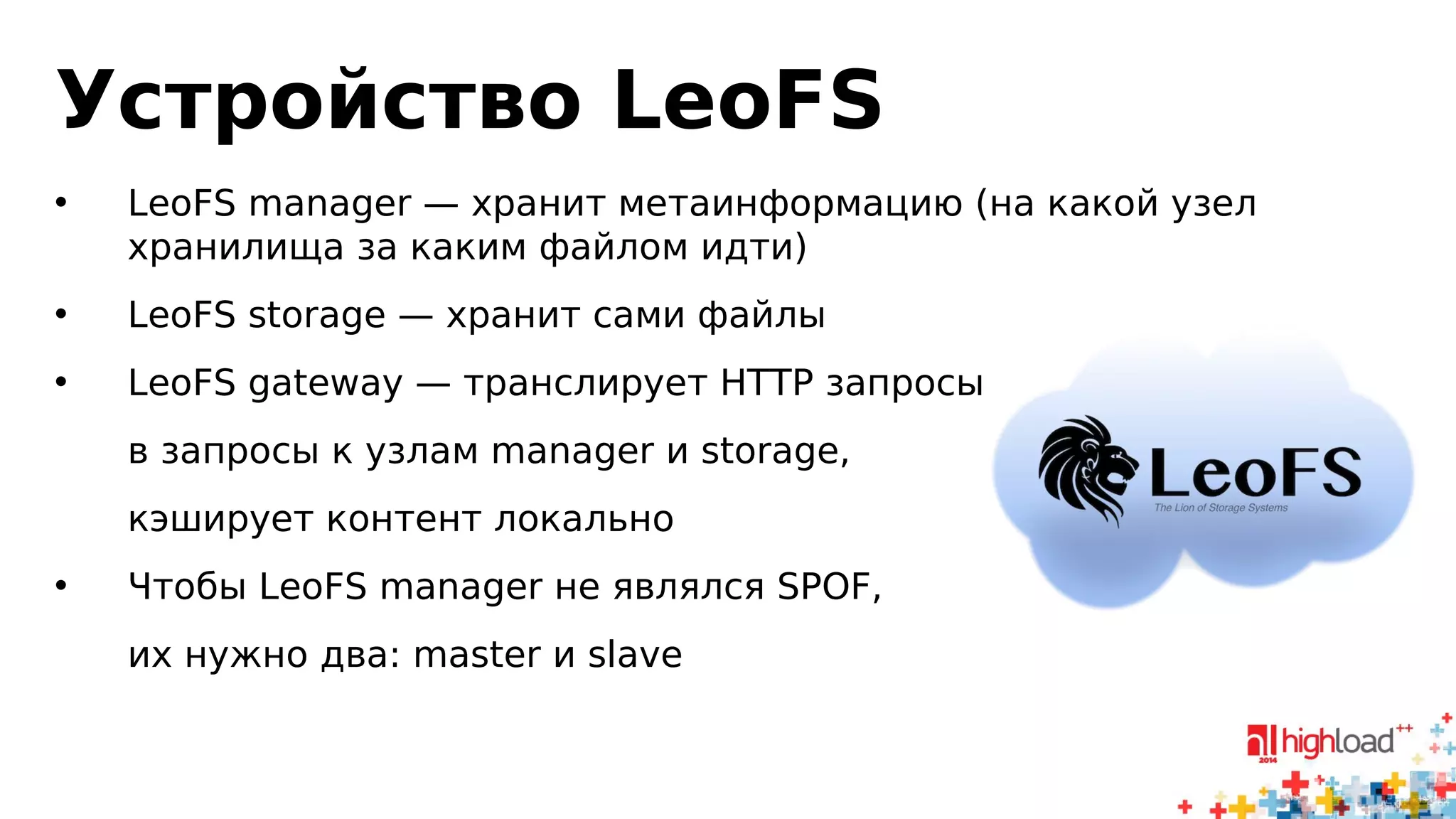 Устройство LeoFS 
• LeoFS manager — хранит метаинформацию (на какой узел 
хранилища за каким файлом идти) 
• LeoFS storage — хранит сами файлы 
• LeoFS gateway — транслирует HTTP запросы 
в запросы к узлам manager и storage, 
кэширует контент локально 
• Чтобы LeoFS manager не являлся SPOF, 
их нужно два: master и slave 
 