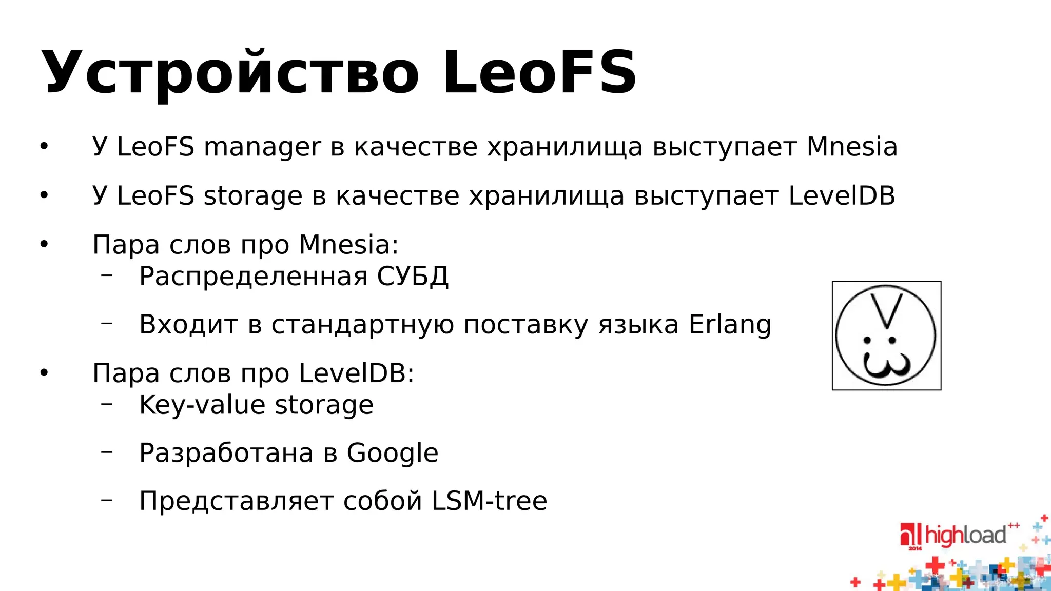 Устройство LeoFS 
• У LeoFS manager в качестве хранилища выступает Mnesia 
• У LeoFS storage в качестве хранилища выступает LevelDB 
• Пара слов про Mnesia: 
– Распределенная СУБД 
– Входит в стандартную поставку языка Erlang 
• Пара слов про LevelDB: 
– Key-value storage 
– Разработана в Google 
– Представляет собой LSM-tree 
 