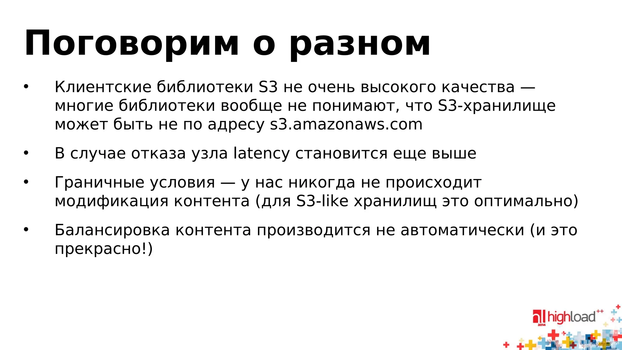 Поговорим о разном 
• Клиентские библиотеки S3 не очень высокого качества — 
многие библиотеки вообще не понимают, что S3-хранилище 
может быть не по адресу s3.amazonaws.com 
• В случае отказа узла latency становится еще выше 
• Граничные условия — у нас никогда не происходит 
модификация контента (для S3-like хранилищ это оптимально) 
• Балансировка контента производится не автоматически (и это 
прекрасно!) 
 